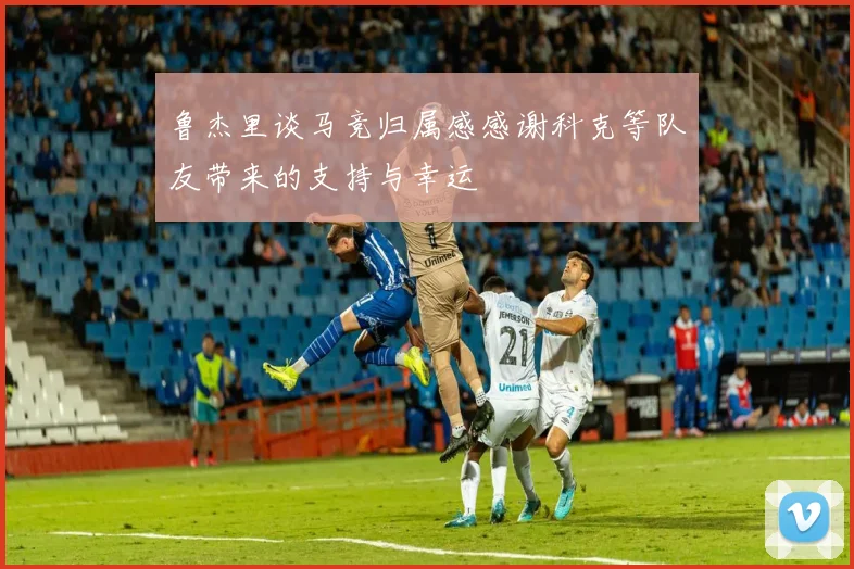 鲁杰里谈马竞归属感感谢科克等队友带来的支持与幸运