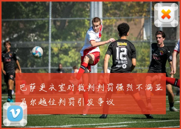 巴萨更衣室对裁判判罚强烈不满亚马尔越位判罚引发争议