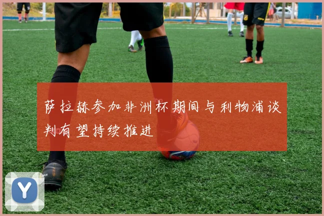 萨拉赫参加非洲杯期间与利物浦谈判有望持续推进