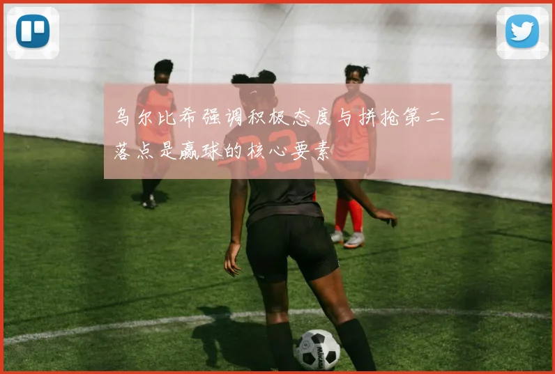 乌尔比希强调积极态度与拼抢第二落点是赢球的核心要素