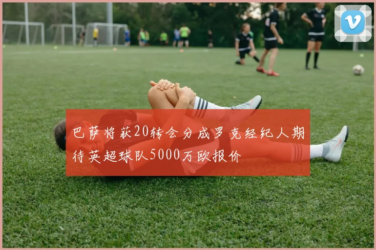 巴萨将获20转会分成罗克经纪人期待英超球队5000万欧报价