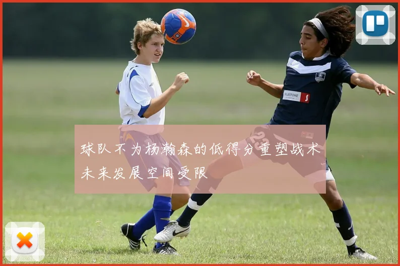 球队不为杨瀚森的低得分重塑战术未来发展空间受限