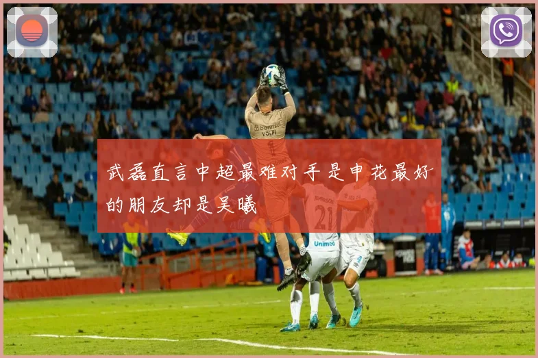 武磊直言中超最难对手是申花最好的朋友却是吴曦