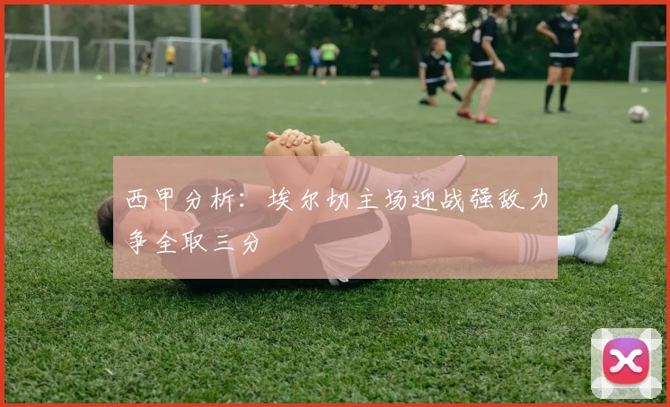 西甲分析：埃尔切主场迎战强敌力争全取三分