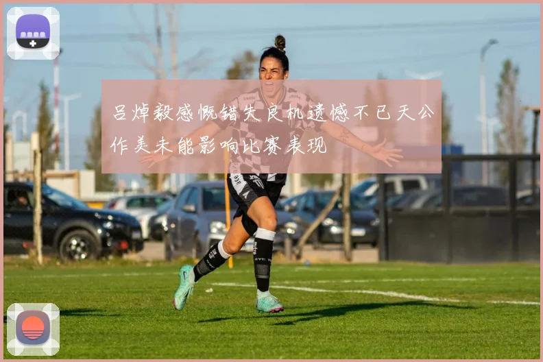 吕焯毅感慨错失良机遗憾不已天公作美未能影响比赛表现
