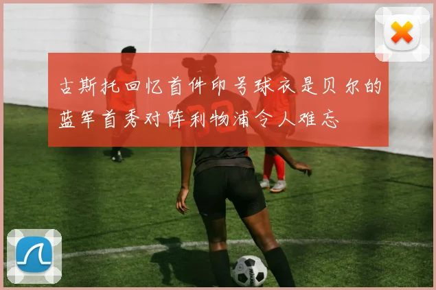 古斯托回忆首件印号球衣是贝尔的蓝军首秀对阵利物浦令人难忘