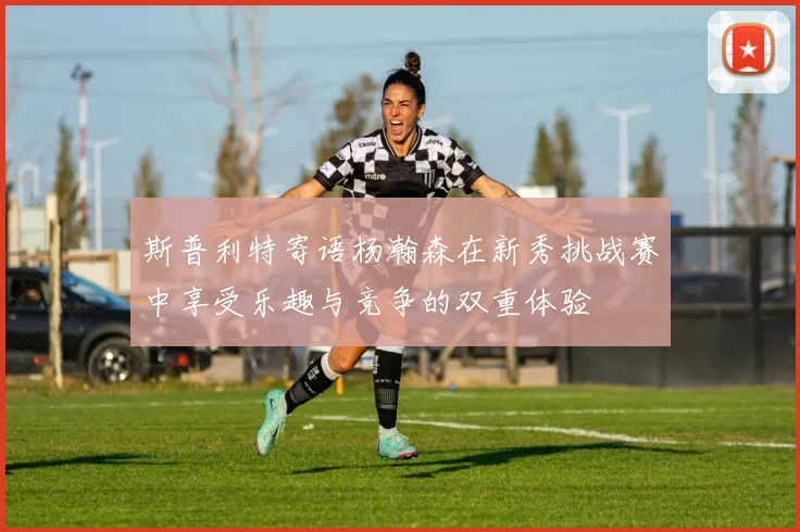 斯普利特寄语杨瀚森在新秀挑战赛中享受乐趣与竞争的双重体验