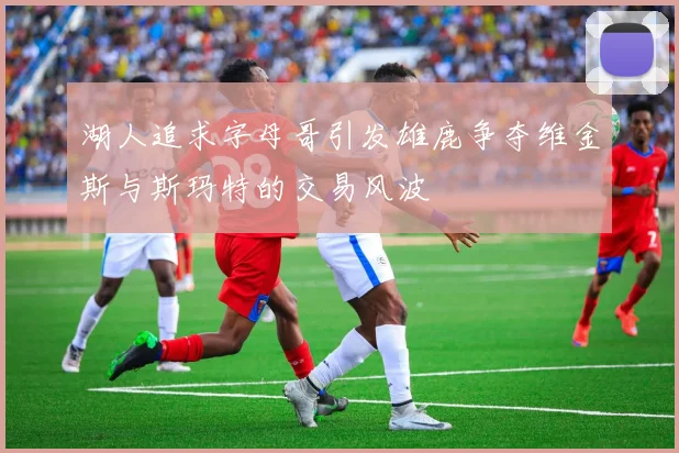 湖人追求字母哥引发雄鹿争夺维金斯与斯玛特的交易风波