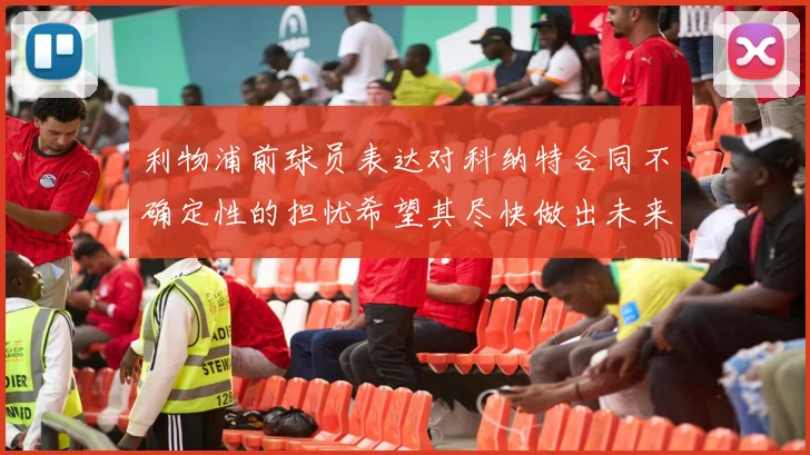 利物浦前球员表达对科纳特合同不确定性的担忧希望其尽快做出未来决定
