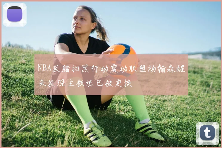 NBA反赌扫黑行动震动联盟杨翰森醒来发现主教练已被更换