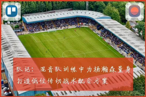队记：混音队训练中为杨瀚森量身打造低位传切战术配合方案