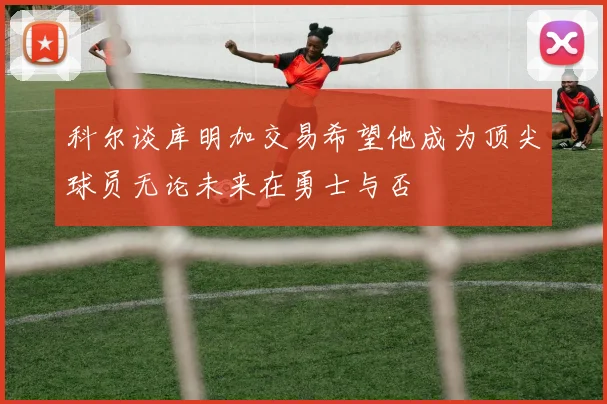 科尔谈库明加交易希望他成为顶尖球员无论未来在勇士与否