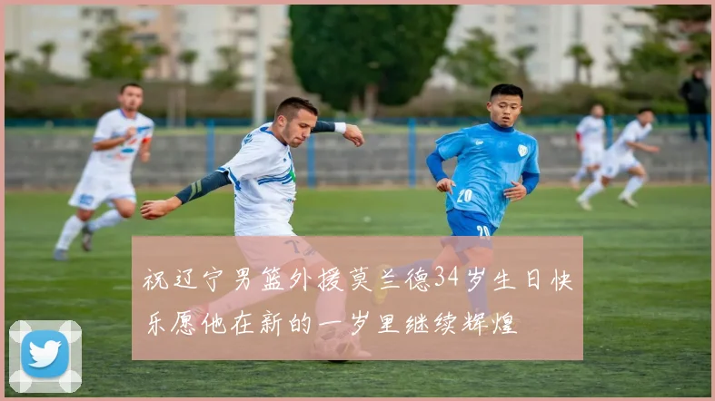 祝辽宁男篮外援莫兰德34岁生日快乐愿他在新的一岁里继续辉煌