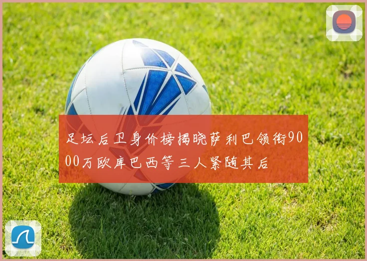 足坛后卫身价榜揭晓萨利巴领衔9000万欧库巴西等三人紧随其后
