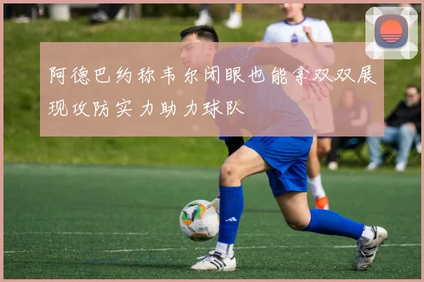 阿德巴约称韦尔闭眼也能拿双双展现攻防实力助力球队