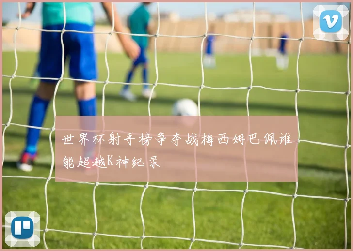 世界杯射手榜争夺战梅西姆巴佩谁能超越K神纪录