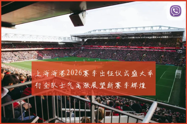 上海海港2026赛季出征仪式盛大举行全队士气高涨展望新赛季辉煌