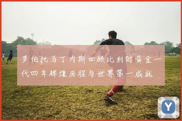 罗伯托马丁内斯回顾比利时黄金一代四年辉煌历程与世界第一成就