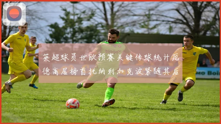 英超球员世欧预赛关键传球统计厄德高居榜首托纳利加克波紧随其后