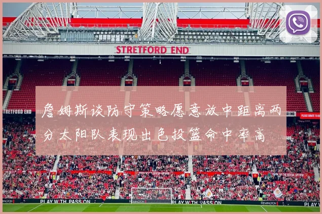 詹姆斯谈防守策略愿意放中距离两分太阳队表现出色投篮命中率高