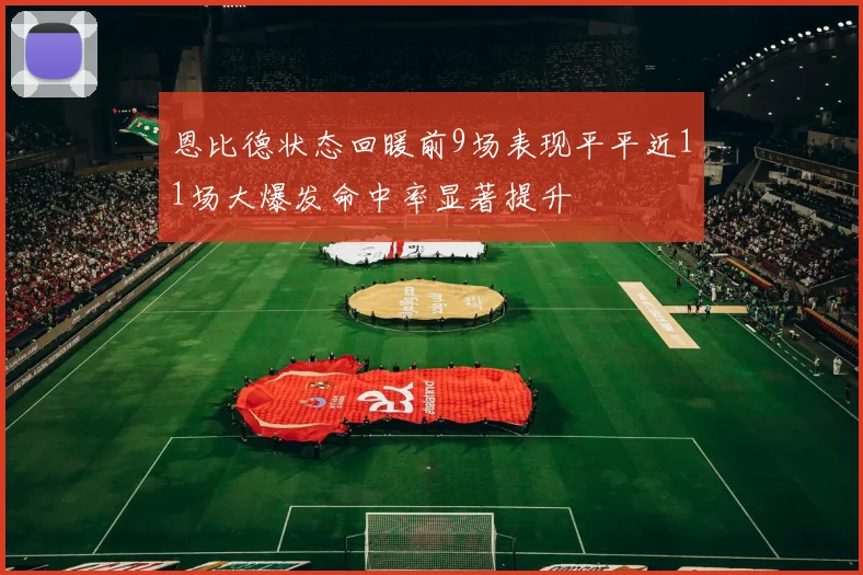 恩比德状态回暖前9场表现平平近11场大爆发命中率显著提升