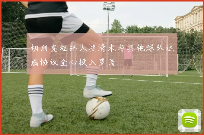 切利克经纪人澄清未与其他球队达成协议全心投入罗马