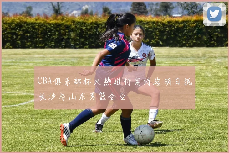 CBA俱乐部杯火热进行高诗岩明日抵长沙与山东男篮会合