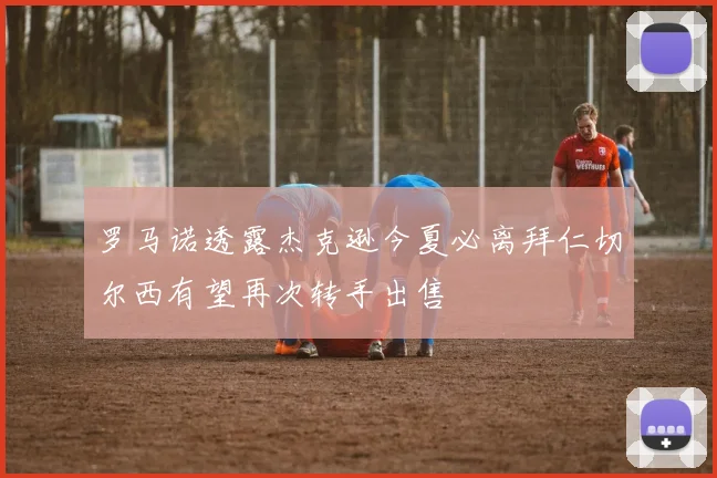 罗马诺透露杰克逊今夏必离拜仁切尔西有望再次转手出售