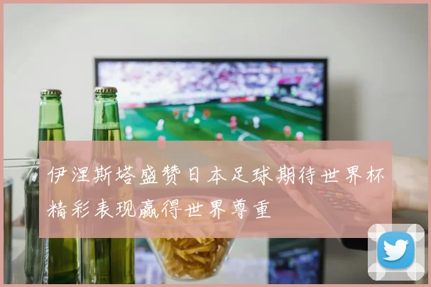 伊涅斯塔盛赞日本足球期待世界杯精彩表现赢得世界尊重