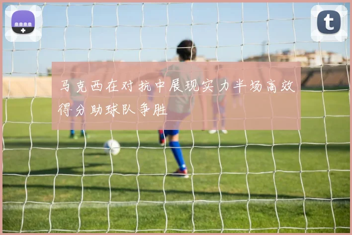 马克西在对抗中展现实力半场高效得分助球队争胜