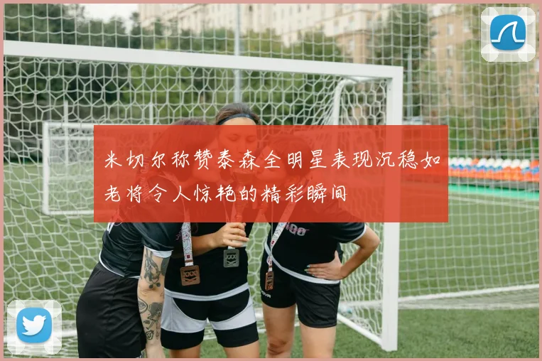 米切尔称赞泰森全明星表现沉稳如老将令人惊艳的精彩瞬间