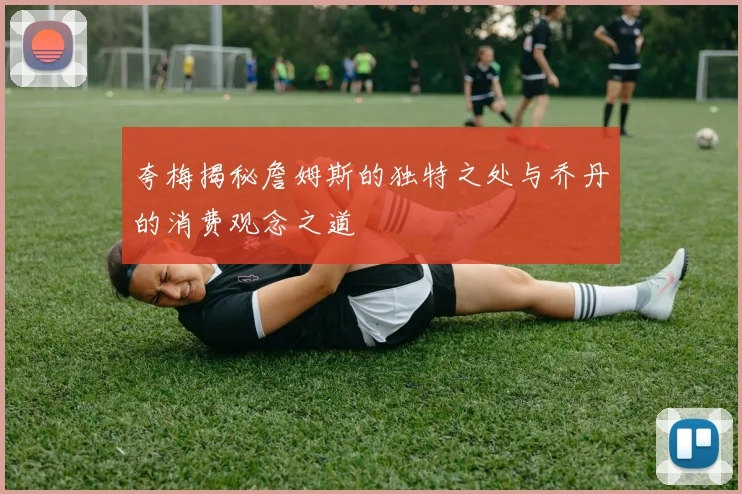 夸梅揭秘詹姆斯的独特之处与乔丹的消费观念之道