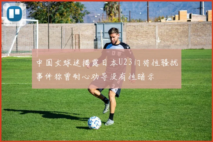 中国女球迷揭露日本U23门将性骚扰事件称曾耐心劝导没有性暗示