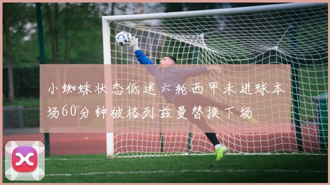 小蜘蛛状态低迷六轮西甲未进球本场60分钟被格列兹曼替换下场