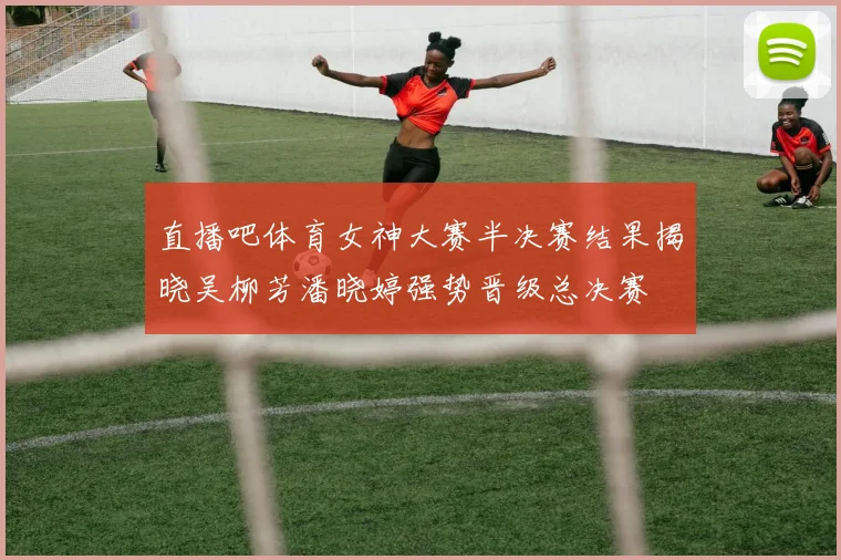 直播吧体育女神大赛半决赛结果揭晓吴柳芳潘晓婷强势晋级总决赛