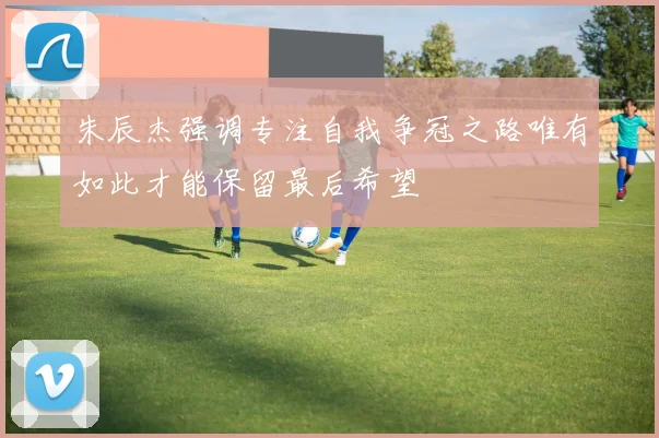 朱辰杰强调专注自我争冠之路唯有如此才能保留最后希望