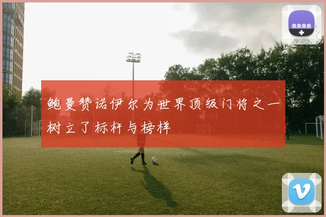 鲍曼赞诺伊尔为世界顶级门将之一树立了标杆与榜样