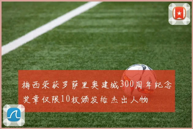 梅西荣获罗萨里奥建城300周年纪念奖章仅限10枚颁发给杰出人物