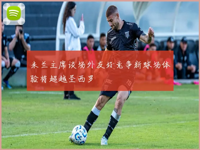 米兰主席谈场外友好竞争新球场体验将超越圣西罗