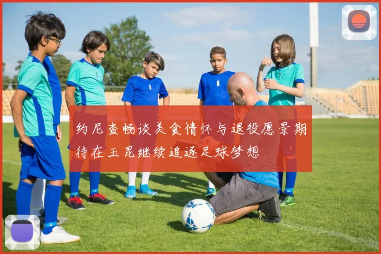 约尼查畅谈美食情怀与退役愿景期待在玉昆继续追逐足球梦想