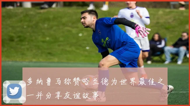 多纳鲁马称赞哈兰德为世界最佳之一并分享友谊故事