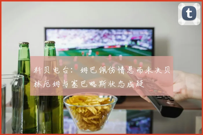 科贝电台：姆巴佩伤情悬而未决贝林厄姆与塞巴略斯状态成疑