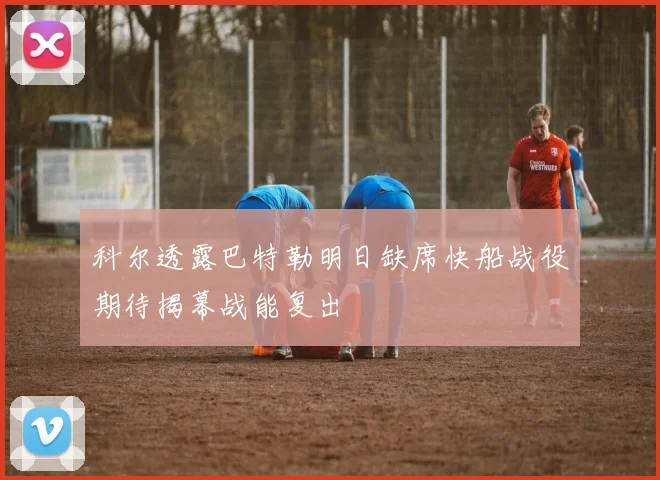 科尔透露巴特勒明日缺席快船战役期待揭幕战能复出