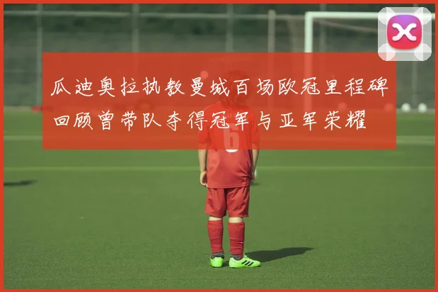 瓜迪奥拉执教曼城百场欧冠里程碑回顾曾带队夺得冠军与亚军荣耀