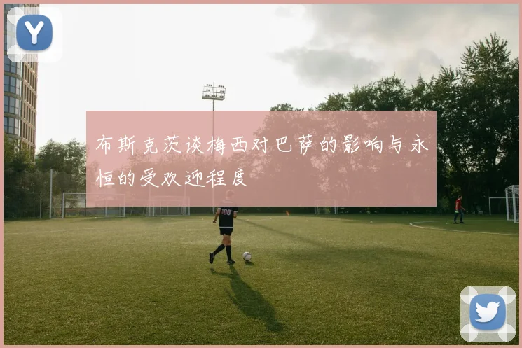 布斯克茨谈梅西对巴萨的影响与永恒的受欢迎程度