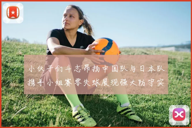 小伙子们斗志昂扬中国队与日本队携手小组赛零失球展现强大防守实力