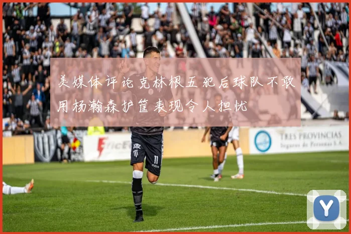 美媒体评论克林根五犯后球队不敢用杨瀚森护筐表现令人担忧