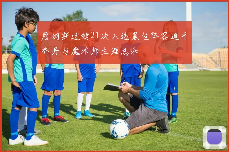 詹姆斯连续21次入选最佳阵容追平乔丹与魔术师生涯总和